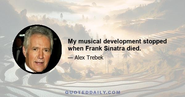 My musical development stopped when Frank Sinatra died.