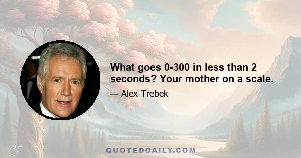 What goes 0-300 in less than 2 seconds? Your mother on a scale.