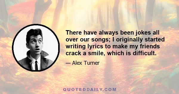 There have always been jokes all over our songs; I originally started writing lyrics to make my friends crack a smile, which is difficult.