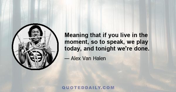 Meaning that if you live in the moment, so to speak, we play today, and tonight we're done.
