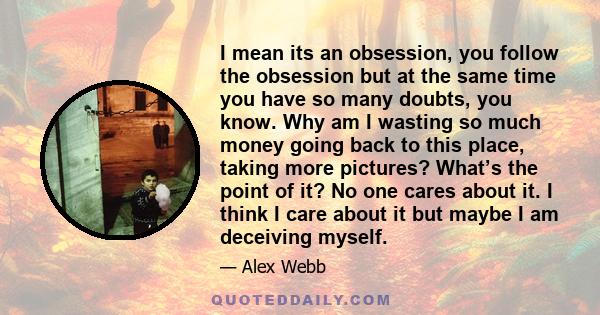 I mean its an obsession, you follow the obsession but at the same time you have so many doubts, you know. Why am I wasting so much money going back to this place, taking more pictures? What’s the point of it? No one