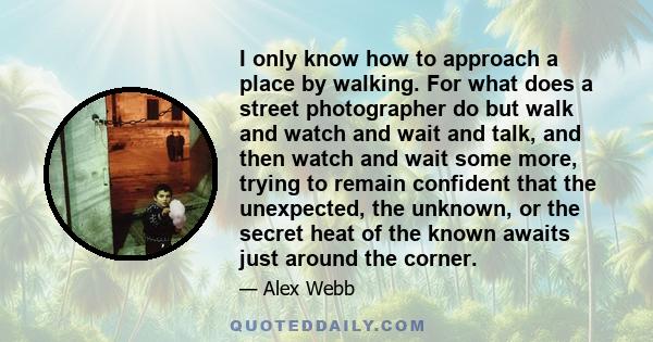 I only know how to approach a place by walking. For what does a street photographer do but walk and watch and wait and talk, and then watch and wait some more, trying to remain confident that the unexpected, the