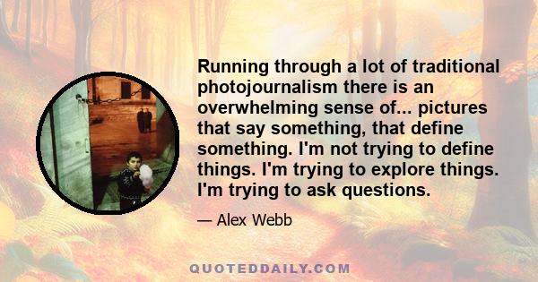 Running through a lot of traditional photojournalism there is an overwhelming sense of... pictures that say something, that define something. I'm not trying to define things. I'm trying to explore things. I'm trying to