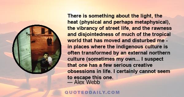 There is something about the light, the heat (physical and perhaps metaphysical), the vibrancy of street life, and the rawness and disjointedness of much of the tropical world that has moved and disturbed me - in places 