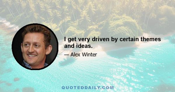 I get very driven by certain themes and ideas.