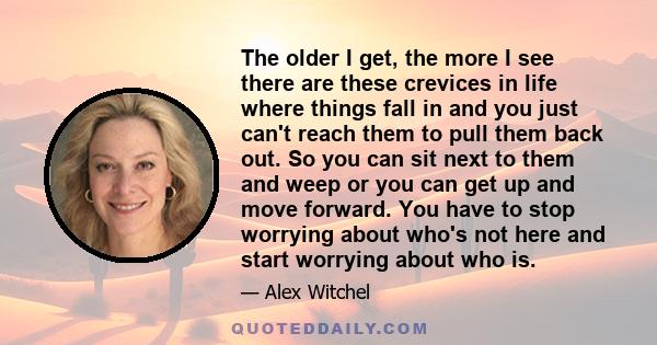 The older I get, the more I see there are these crevices in life where things fall in and you just can't reach them to pull them back out. So you can sit next to them and weep or you can get up and move forward. You
