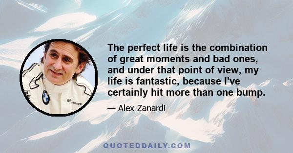 The perfect life is the combination of great moments and bad ones, and under that point of view, my life is fantastic, because I've certainly hit more than one bump.