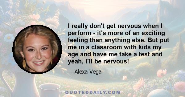 I really don't get nervous when I perform - it's more of an exciting feeling than anything else. But put me in a classroom with kids my age and have me take a test and yeah, I'll be nervous!