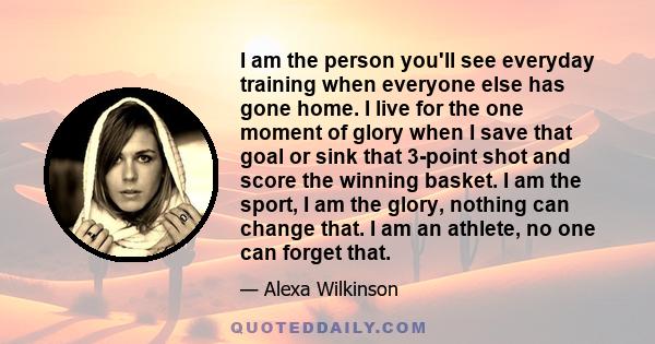 I am the person you'll see everyday training when everyone else has gone home. I live for the one moment of glory when I save that goal or sink that 3-point shot and score the winning basket. I am the sport, I am the