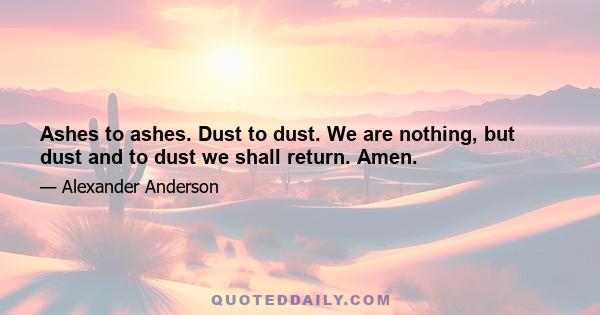 Ashes to ashes. Dust to dust. We are nothing, but dust and to dust we shall return. Amen.
