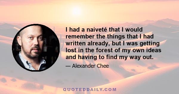 I had a naiveté that I would remember the things that I had written already, but I was getting lost in the forest of my own ideas and having to find my way out.