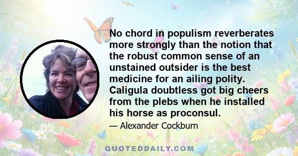 No chord in populism reverberates more strongly than the notion that the robust common sense of an unstained outsider is the best medicine for an ailing polity. Caligula doubtless got big cheers from the plebs when he