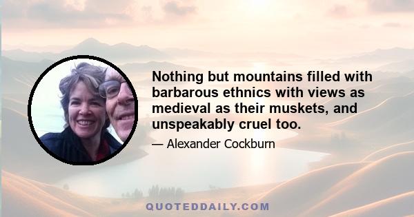 Nothing but mountains filled with barbarous ethnics with views as medieval as their muskets, and unspeakably cruel too.