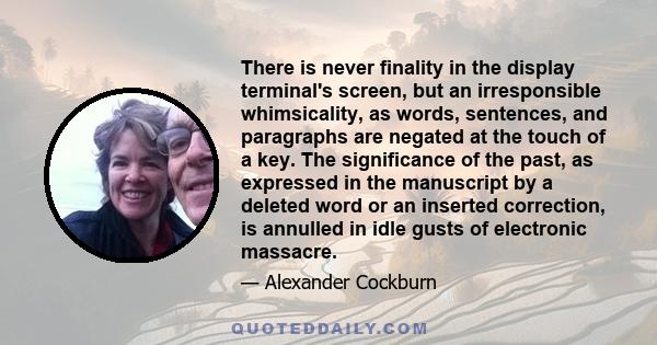 There is never finality in the display terminal's screen, but an irresponsible whimsicality, as words, sentences, and paragraphs are negated at the touch of a key. The significance of the past, as expressed in the