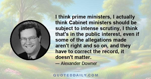 I think prime ministers, I actually think Cabinet ministers should be subject to intense scrutiny, I think that's in the public interest, even if some of the allegations made aren't right and so on, and they have to