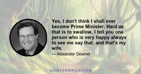 Yes, I don't think I shall ever become Prime Minister. Hard as that is to swallow, I tell you one person who is very happy always to see me say that, and that's my wife.