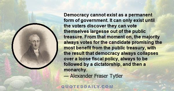 Democracy cannot exist as a permanent form of government. It can only exist until the voters discover they can vote themselves largesse out of the public treasure. From that moment on, the majority always votes for the