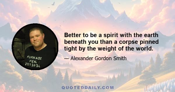 Better to be a spirit with the earth beneath you than a corpse pinned tight by the weight of the world.