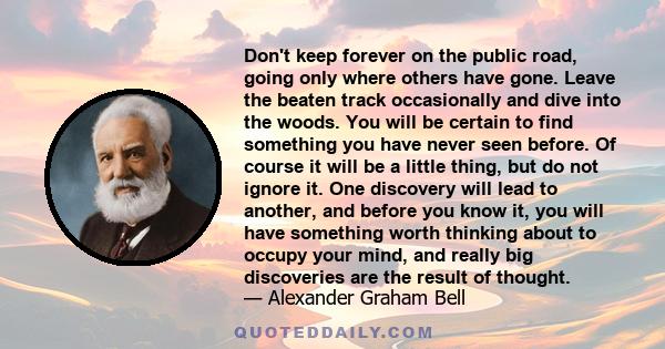 Don't keep forever on the public road, going only where others have gone. Leave the beaten track occasionally and dive into the woods. You will be certain to find something you have never seen before. Of course it will