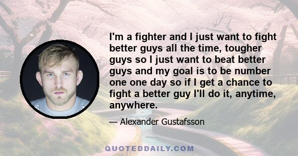 I'm a fighter and I just want to fight better guys all the time, tougher guys so I just want to beat better guys and my goal is to be number one one day so if I get a chance to fight a better guy I'll do it, anytime,