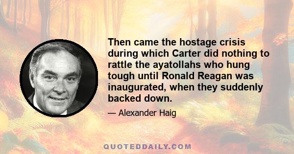 Then came the hostage crisis during which Carter did nothing to rattle the ayatollahs who hung tough until Ronald Reagan was inaugurated, when they suddenly backed down.