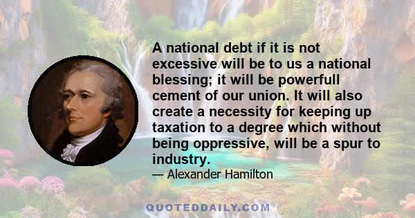 A national debt if it is not excessive will be to us a national blessing; it will be powerfull cement of our union. It will also create a necessity for keeping up taxation to a degree which without being oppressive,