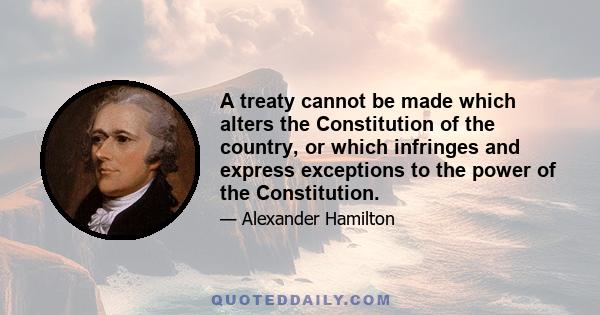 A treaty cannot be made which alters the Constitution of the country, or which infringes and express exceptions to the power of the Constitution.