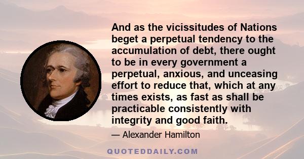 And as the vicissitudes of Nations beget a perpetual tendency to the accumulation of debt, there ought to be in every government a perpetual, anxious, and unceasing effort to reduce that, which at any times exists, as