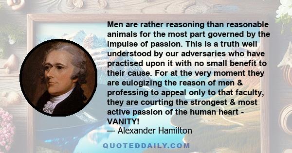 Men are rather reasoning than reasonable animals for the most part governed by the impulse of passion. This is a truth well understood by our adversaries who have practised upon it with no small benefit to their cause.