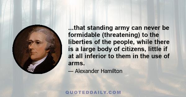 ...that standing army can never be formidable (threatening) to the liberties of the people, while there is a large body of citizens, little if at all inferior to them in the use of arms.