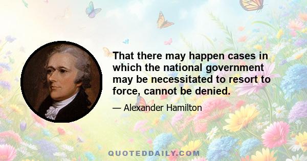 That there may happen cases in which the national government may be necessitated to resort to force, cannot be denied.