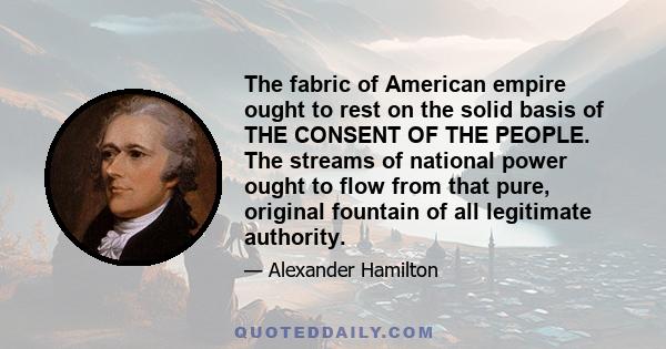 The fabric of American empire ought to rest on the solid basis of THE CONSENT OF THE PEOPLE. The streams of national power ought to flow from that pure, original fountain of all legitimate authority.