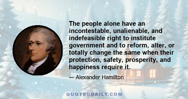 The people alone have an incontestable, unalienable, and indefeasible right to institute government and to reform, alter, or totally change the same when their protection, safety, prosperity, and happiness require it.