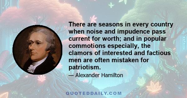 There are seasons in every country when noise and impudence pass current for worth; and in popular commotions especially, the clamors of interested and factious men are often mistaken for patriotism.