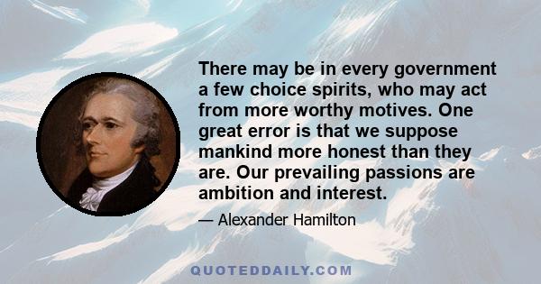 There may be in every government a few choice spirits, who may act from more worthy motives. One great error is that we suppose mankind more honest than they are. Our prevailing passions are ambition and interest.