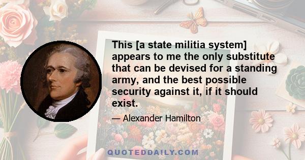 This [a state militia system] appears to me the only substitute that can be devised for a standing army, and the best possible security against it, if it should exist.