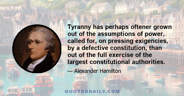 Tyranny has perhaps oftener grown out of the assumptions of power, called for, on pressing exigencies, by a defective constitution, than out of the full exercise of the largest constitutional authorities.