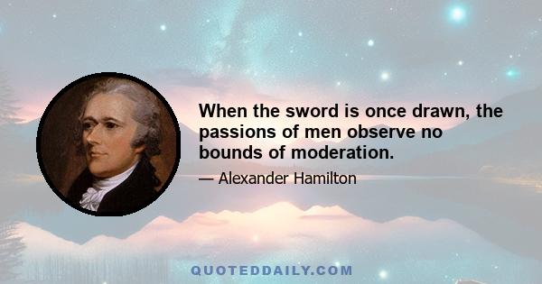 When the sword is once drawn, the passions of men observe no bounds of moderation.