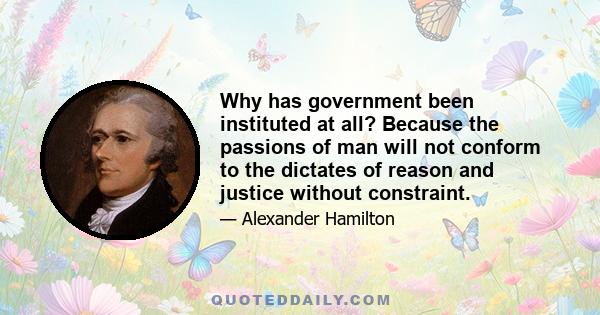 Why has government been instituted at all? Because the passions of man will not conform to the dictates of reason and justice without constraint.