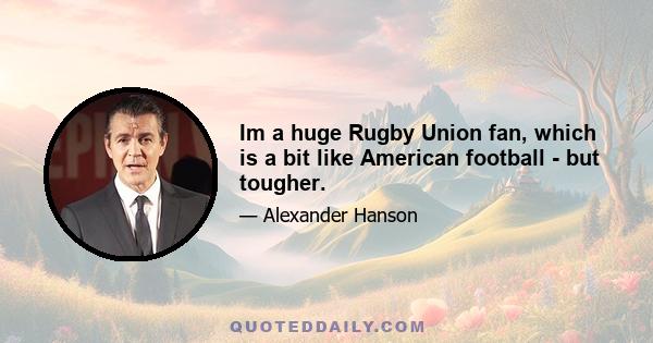 Im a huge Rugby Union fan, which is a bit like American football - but tougher.