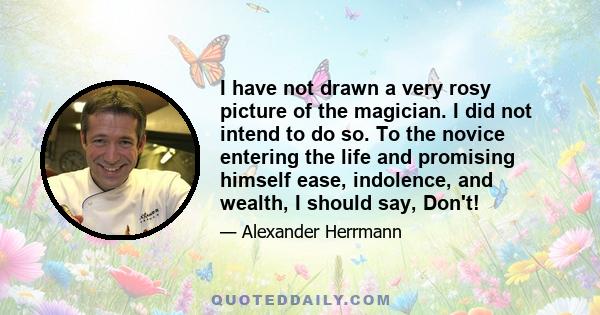 I have not drawn a very rosy picture of the magician. I did not intend to do so. To the novice entering the life and promising himself ease, indolence, and wealth, I should say, Don't!