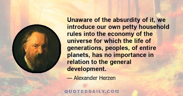 Unaware of the absurdity of it, we introduce our own petty household rules into the economy of the universe for which the life of generations, peoples, of entire planets, has no importance in relation to the general