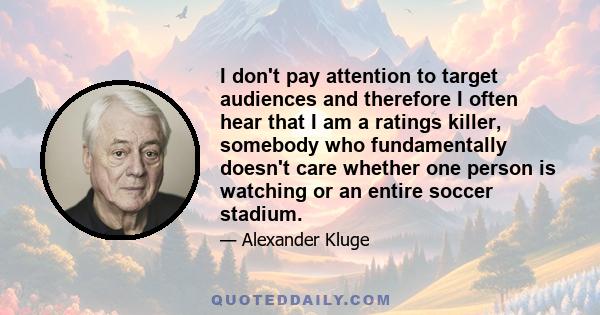 I don't pay attention to target audiences and therefore I often hear that I am a ratings killer, somebody who fundamentally doesn't care whether one person is watching or an entire soccer stadium.