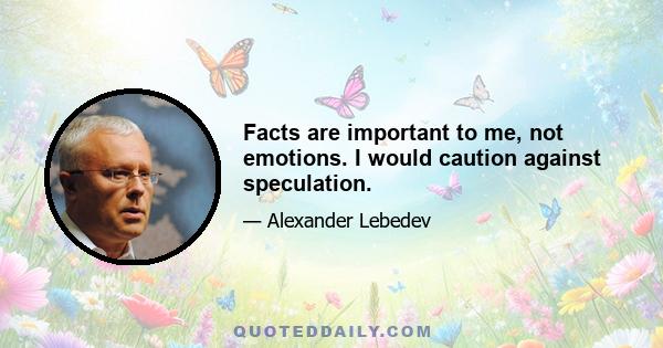 Facts are important to me, not emotions. I would caution against speculation.