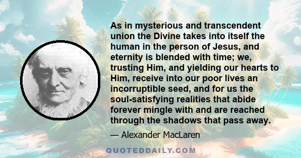 As in mysterious and transcendent union the Divine takes into itself the human in the person of Jesus, and eternity is blended with time; we, trusting Him, and yielding our hearts to Him, receive into our poor lives an