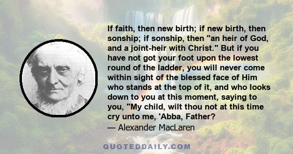 If faith, then new birth; if new birth, then sonship; if sonship, then an heir of God, and a joint-heir with Christ. But if you have not got your foot upon the lowest round of the ladder, you will never come within