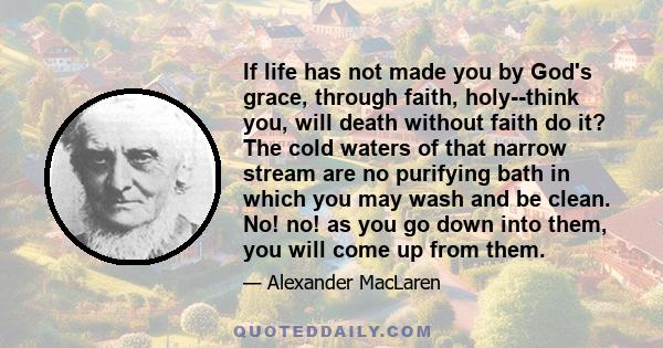 If life has not made you by God's grace, through faith, holy--think you, will death without faith do it? The cold waters of that narrow stream are no purifying bath in which you may wash and be clean. No! no! as you go