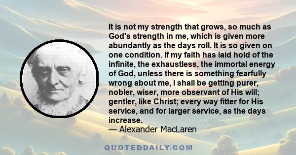 It is not my strength that grows, so much as God's strength in me, which is given more abundantly as the days roll. It is so given on one condition. If my faith has laid hold of the infinite, the exhaustless, the