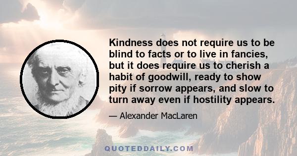 Kindness does not require us to be blind to facts or to live in fancies, but it does require us to cherish a habit of goodwill, ready to show pity if sorrow appears, and slow to turn away even if hostility appears.