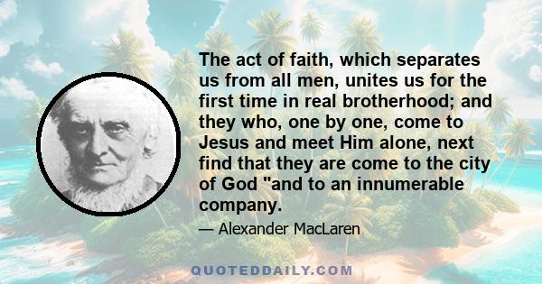 The act of faith, which separates us from all men, unites us for the first time in real brotherhood; and they who, one by one, come to Jesus and meet Him alone, next find that they are come to the city of God and to an